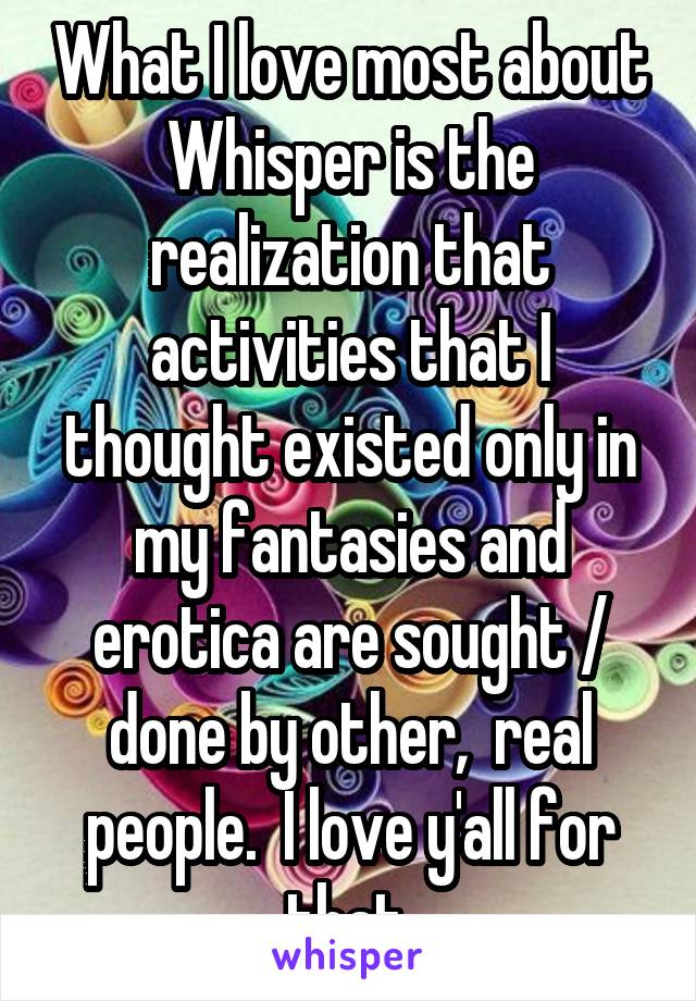 What I love most about Whisper is the realization that activities that I thought existed only in my fantasies and erotica are sought / done by other,  real people.  I love y'all for that.