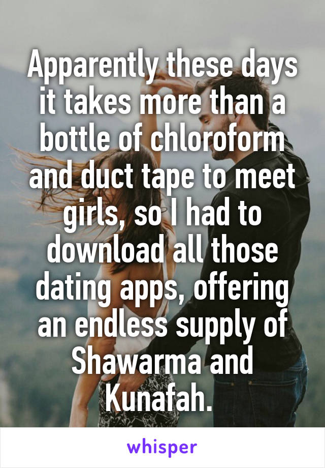 Apparently these days it takes more than a bottle of chloroform and duct tape to meet girls, so I had to download all those dating apps, offering an endless supply of Shawarma and Kunafah. 