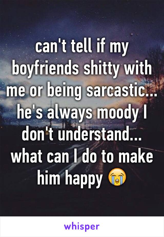 can't tell if my boyfriends shitty with me or being sarcastic... he's always moody I don't understand... what can I do to make him happy 😭