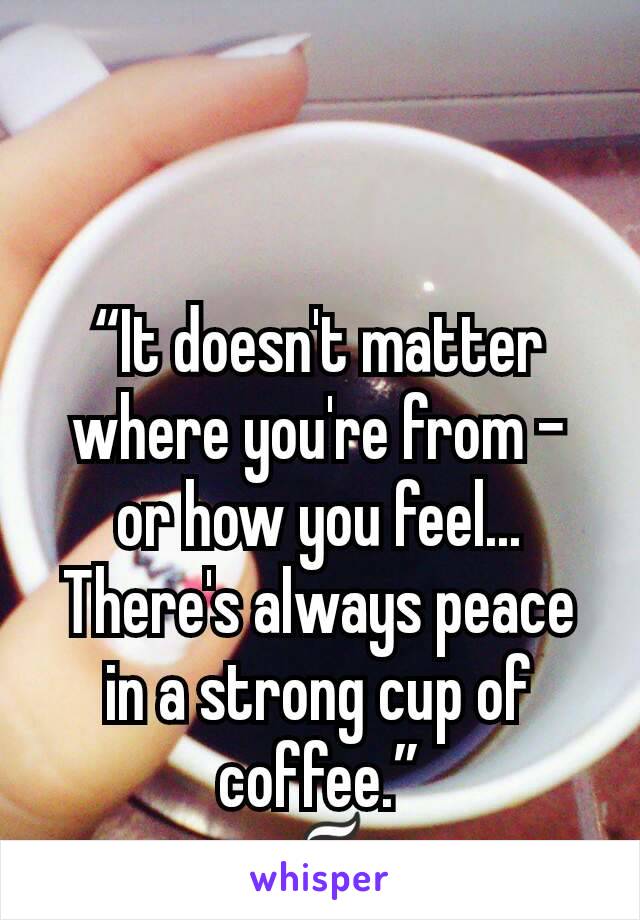 “It doesn't matter where you're from - or how you feel... There's always peace in a strong cup of coffee.”
☕