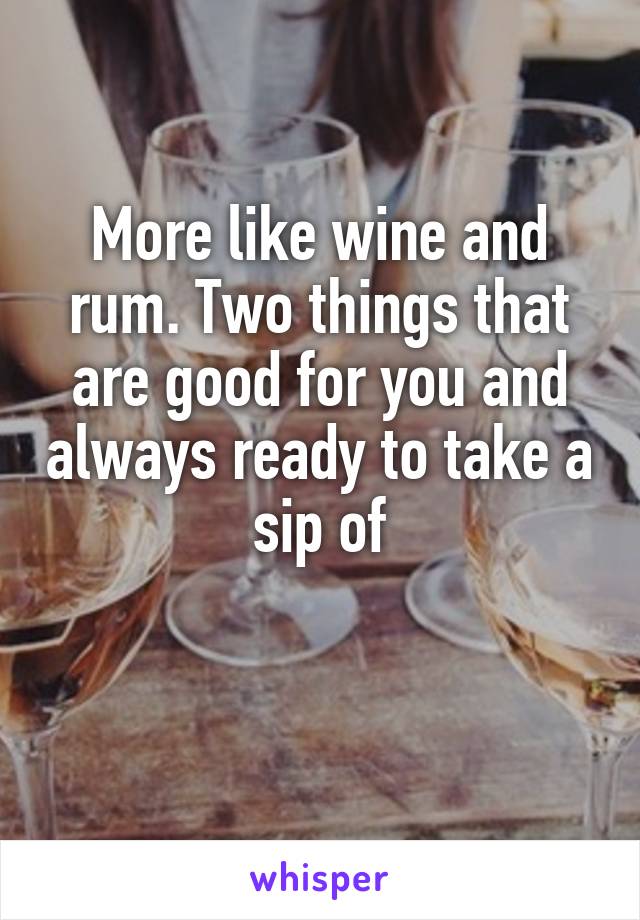 More like wine and rum. Two things that are good for you and always ready to take a sip of

