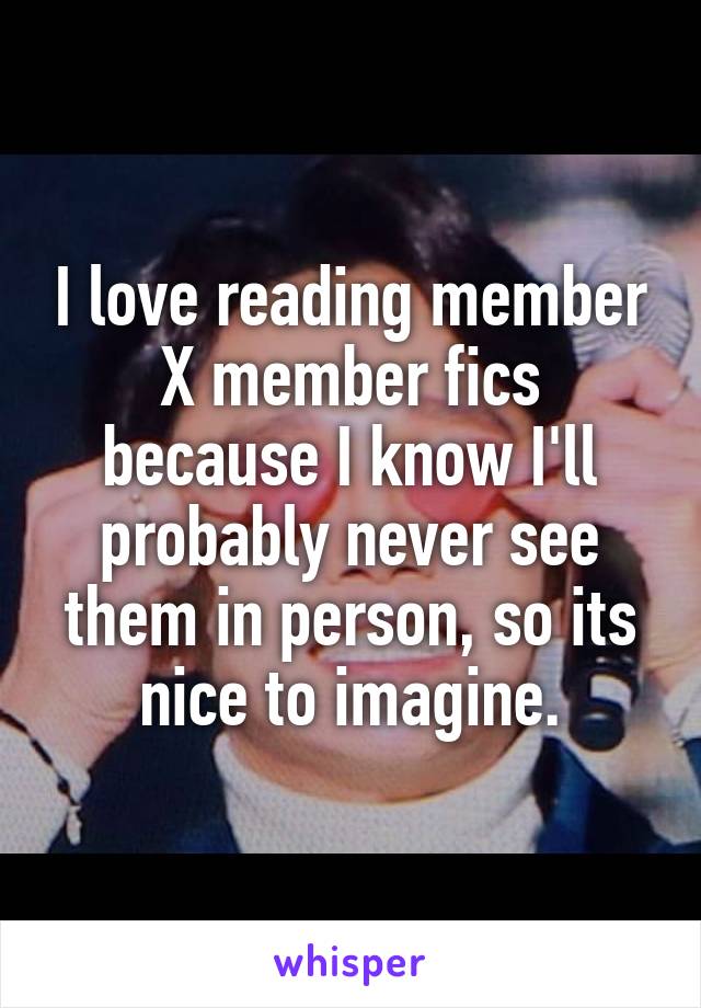 I love reading member X member fics because I know I'll probably never see them in person, so its nice to imagine.