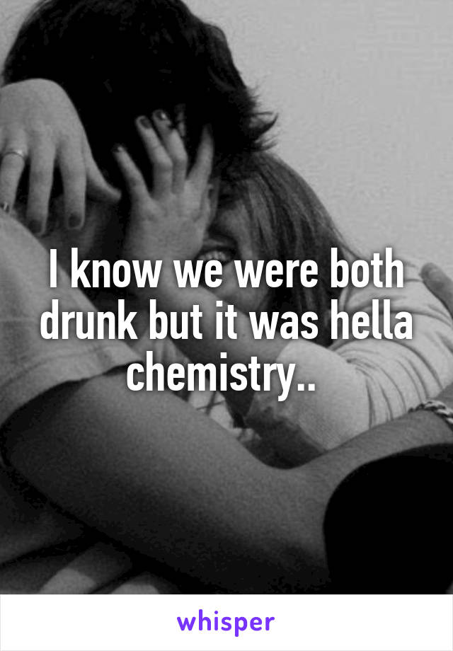 I know we were both drunk but it was hella chemistry.. 