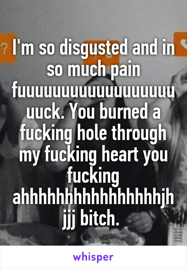 I'm so disgusted and in so much pain fuuuuuuuuuuuuuuuuuuuuck. You burned a fucking hole through my fucking heart you fucking ahhhhhhhhhhhhhhhhjhjjj bitch. 