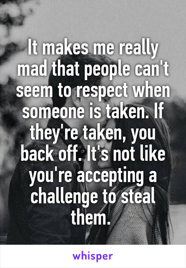 It makes me really mad that people can't seem to respect when someone is taken. If they're taken, you back off. It's not like you're accepting a challenge to steal them. 