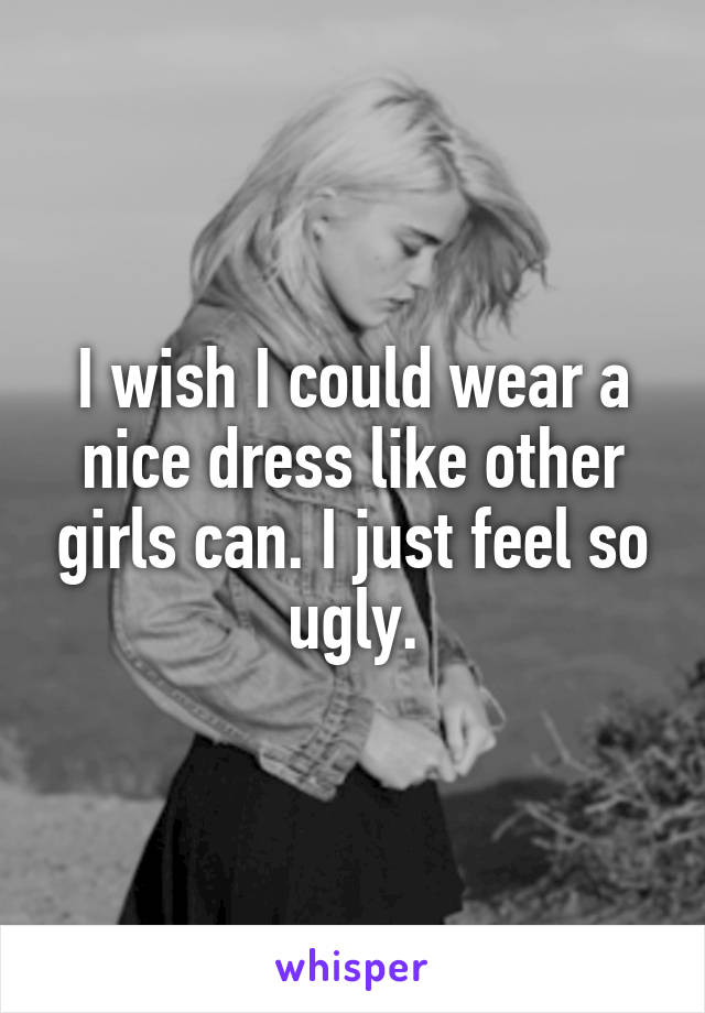 I wish I could wear a nice dress like other girls can. I just feel so ugly.