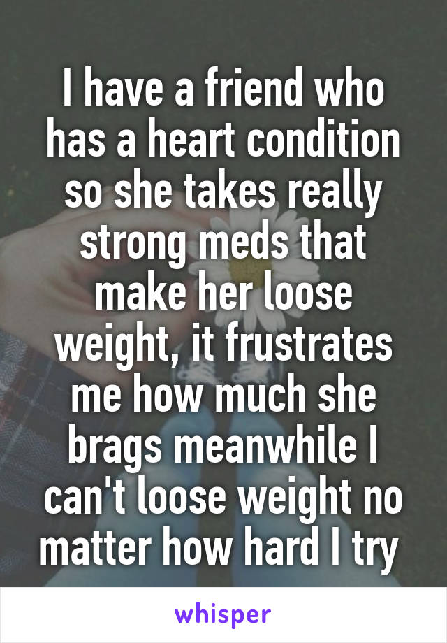 I have a friend who has a heart condition so she takes really strong meds that make her loose weight, it frustrates me how much she brags meanwhile I can't loose weight no matter how hard I try 