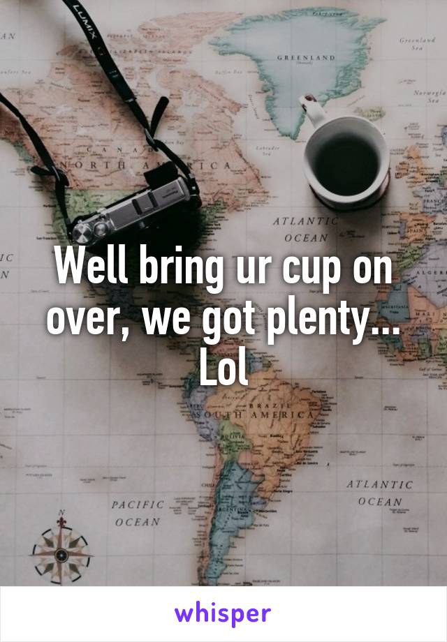 Well bring ur cup on over, we got plenty... Lol