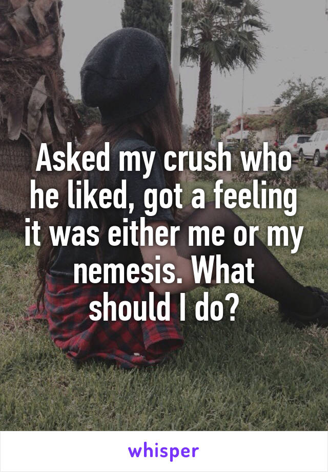 Asked my crush who he liked, got a feeling it was either me or my
nemesis. What should I do?