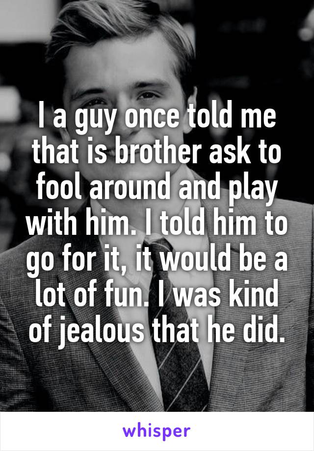 I a guy once told me that is brother ask to fool around and play with him. I told him to go for it, it would be a lot of fun. I was kind of jealous that he did.