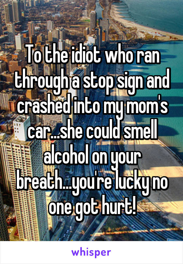 To the idiot who ran through a stop sign and crashed into my mom's car...she could smell alcohol on your breath...you're lucky no one got hurt!