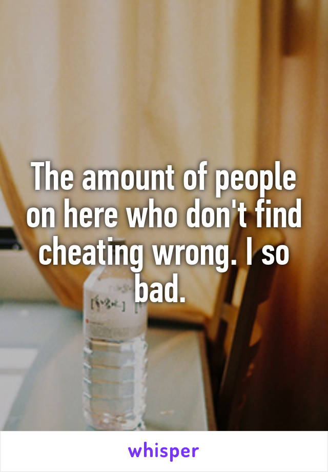 The amount of people on here who don't find cheating wrong. I so bad. 