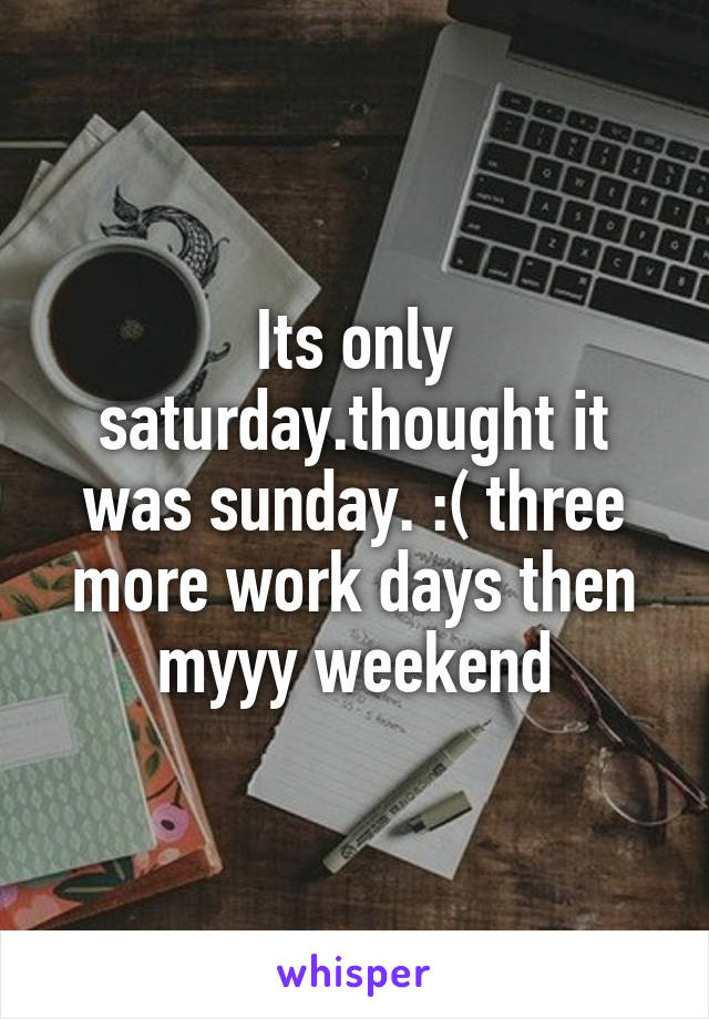 Its only saturday.thought it was sunday. :( three more work days then myyy weekend