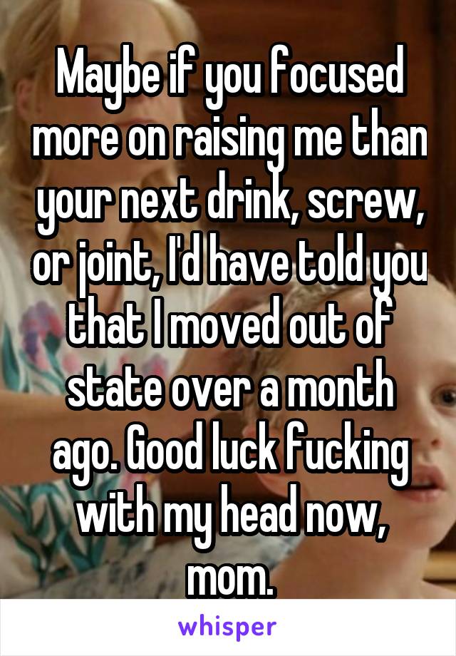 Maybe if you focused more on raising me than your next drink, screw, or joint, I'd have told you that I moved out of state over a month ago. Good luck fucking with my head now, mom.