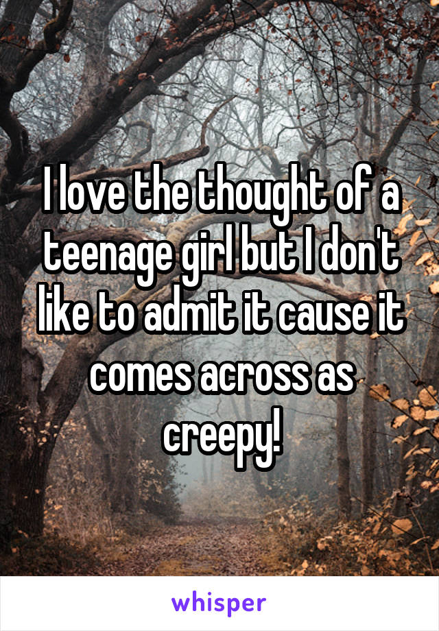 I love the thought of a teenage girl but I don't like to admit it cause it comes across as creepy!