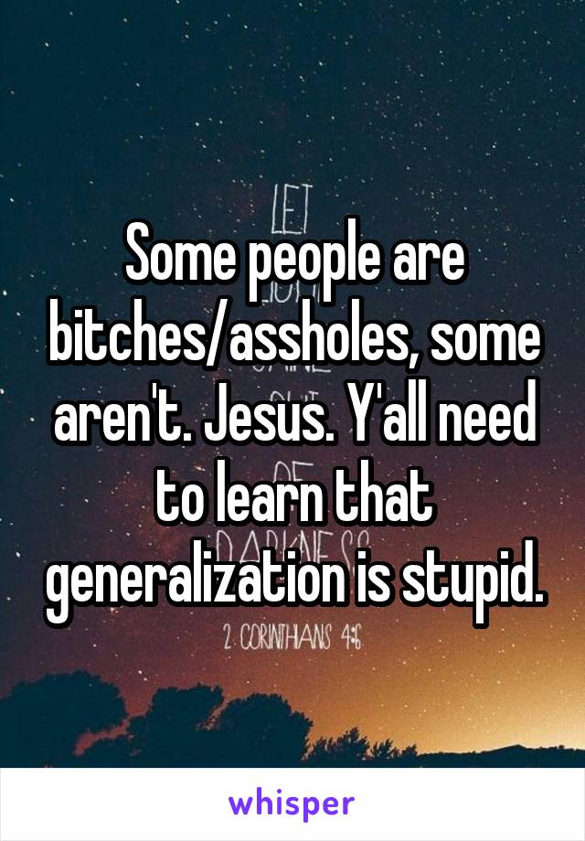 Some people are bitches/assholes, some aren't. Jesus. Y'all need to learn that generalization is stupid.