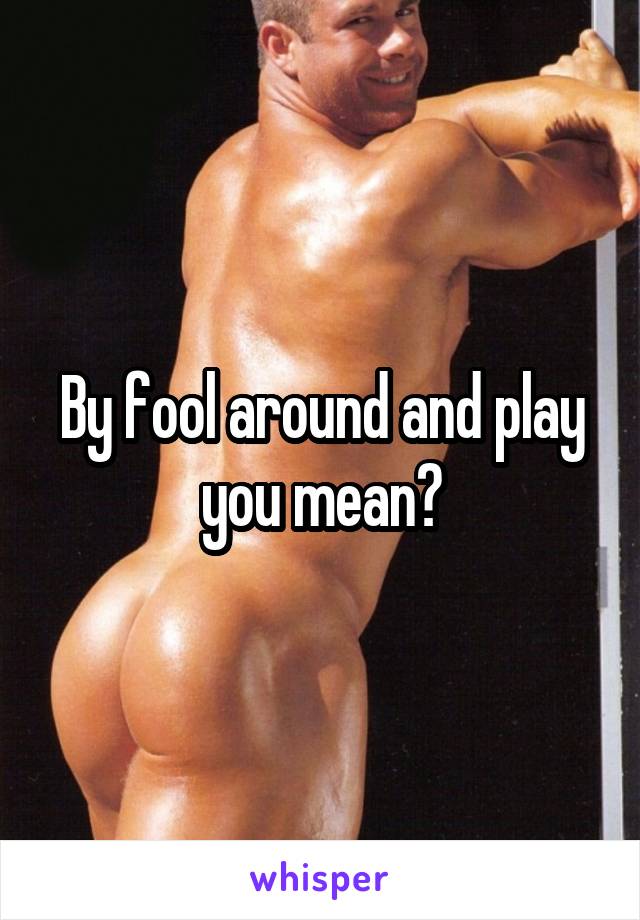 By fool around and play you mean?