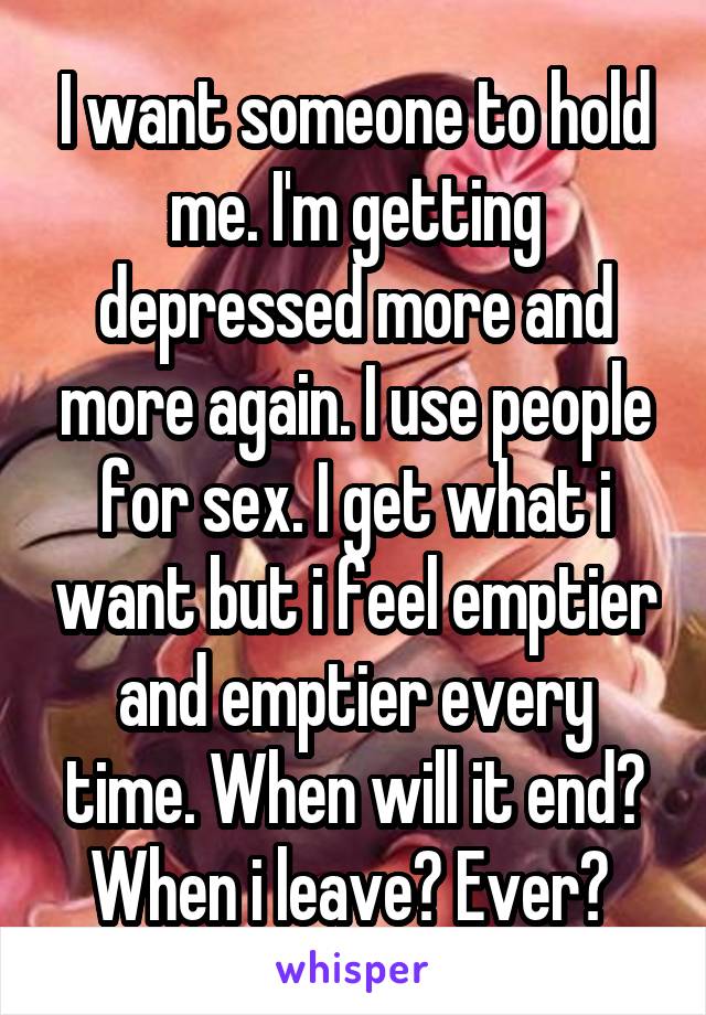 I want someone to hold me. I'm getting depressed more and more again. I use people for sex. I get what i want but i feel emptier and emptier every time. When will it end? When i leave? Ever? 