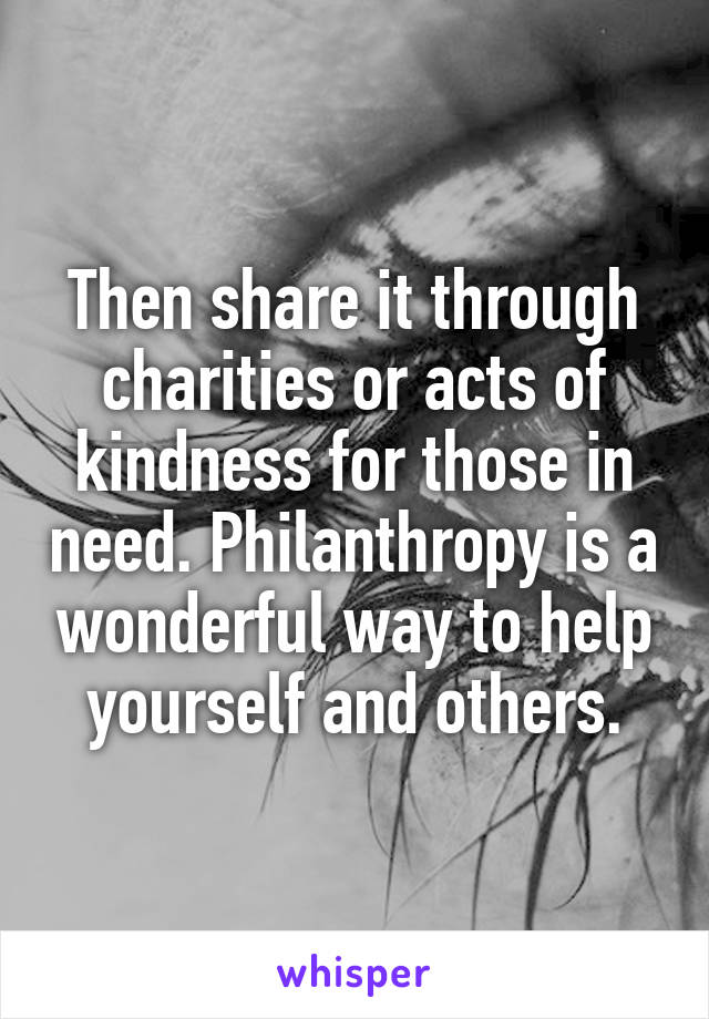 Then share it through charities or acts of kindness for those in need. Philanthropy is a wonderful way to help yourself and others.