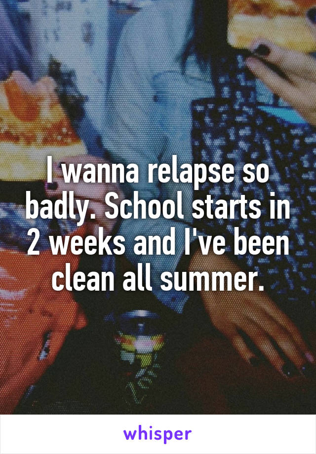 I wanna relapse so badly. School starts in 2 weeks and I've been clean all summer.