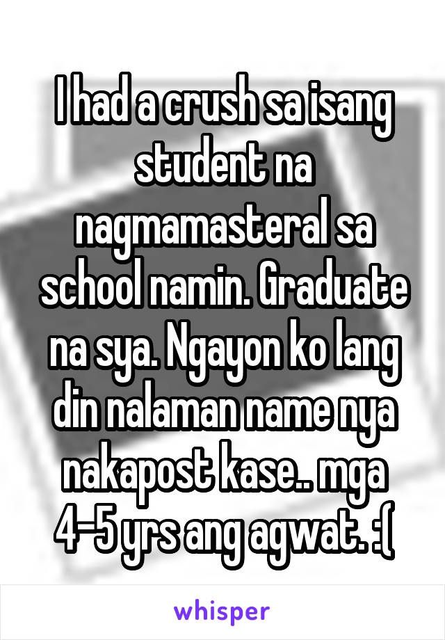 I had a crush sa isang student na nagmamasteral sa school namin. Graduate na sya. Ngayon ko lang din nalaman name nya nakapost kase.. mga 4-5 yrs ang agwat. :(