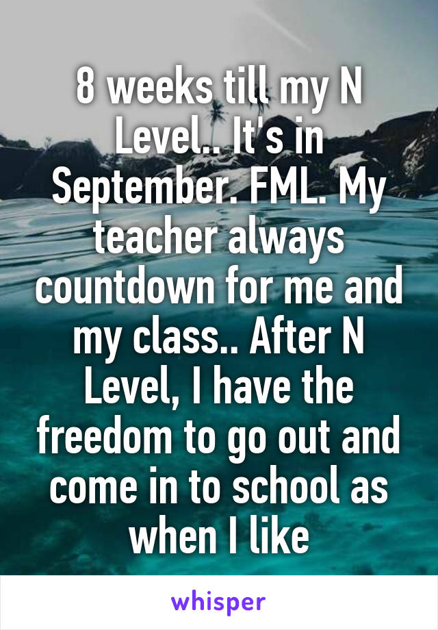 8 weeks till my N Level.. It's in September. FML. My teacher always countdown for me and my class.. After N Level, I have the freedom to go out and come in to school as when I like