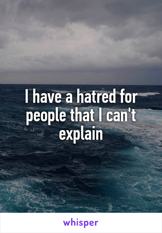 I have a hatred for people that I can't explain