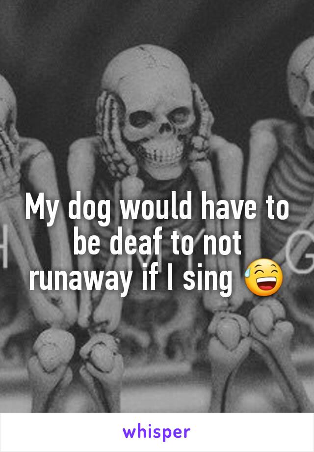 My dog would have to be deaf to not runaway if I sing 😅