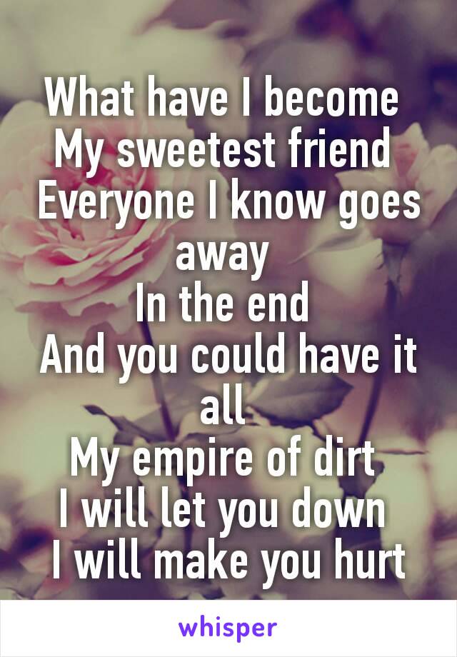 What have I become 
My sweetest friend 
Everyone I know goes away 
In the end 
And you could have it all 
My empire of dirt 
I will let you down 
I will make you hurt