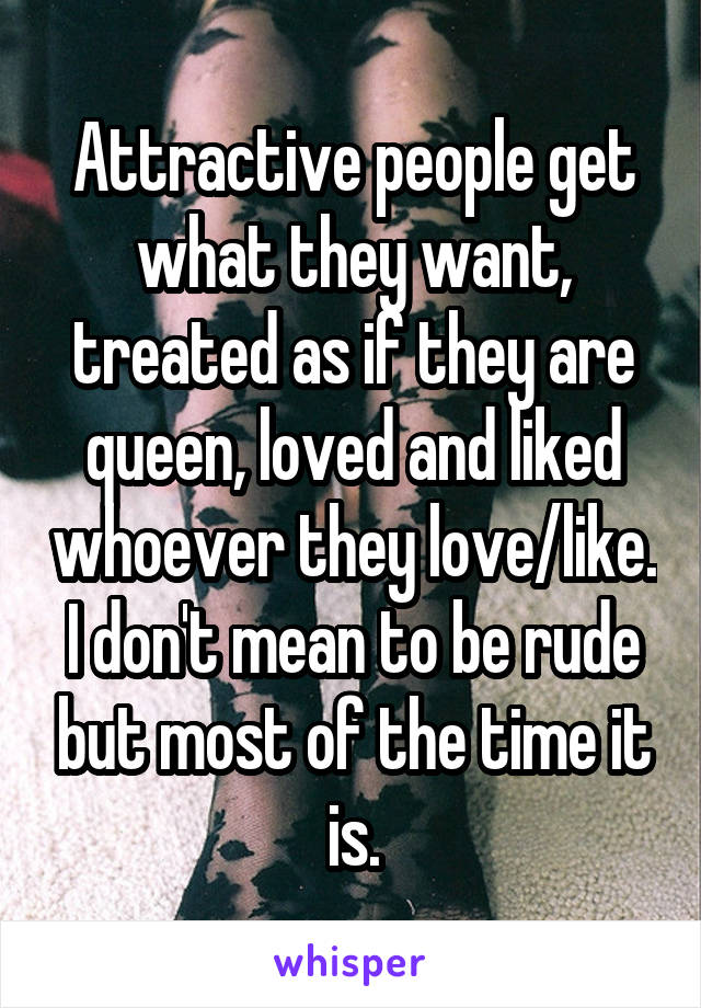 Attractive people get what they want, treated as if they are queen, loved and liked whoever they love/like. I don't mean to be rude but most of the time it is.