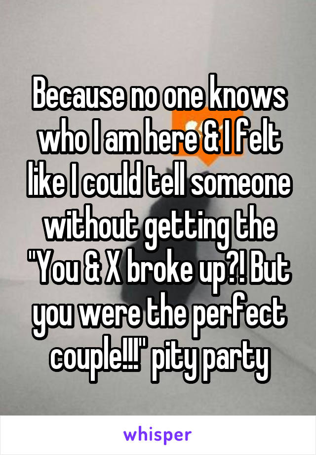 Because no one knows who I am here & I felt like I could tell someone without getting the "You & X broke up?! But you were the perfect couple!!!" pity party