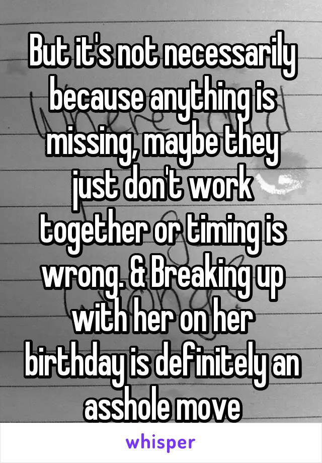 But it's not necessarily because anything is missing, maybe they just don't work together or timing is wrong. & Breaking up with her on her birthday is definitely an asshole move