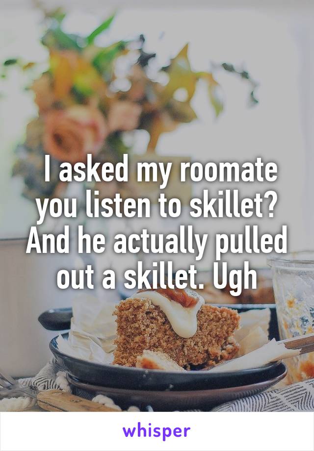  I asked my roomate you listen to skillet? And he actually pulled out a skillet. Ugh