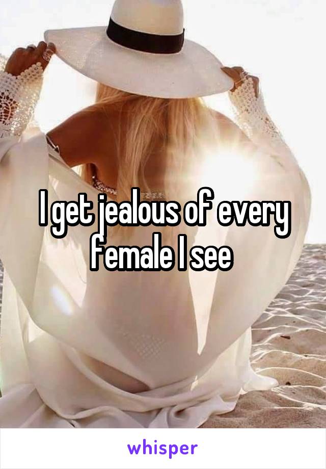 I get jealous of every female I see 