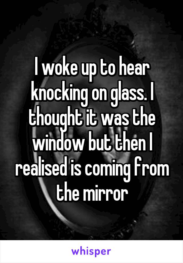 I woke up to hear knocking on glass. I thought it was the window but then I realised is coming from the mirror