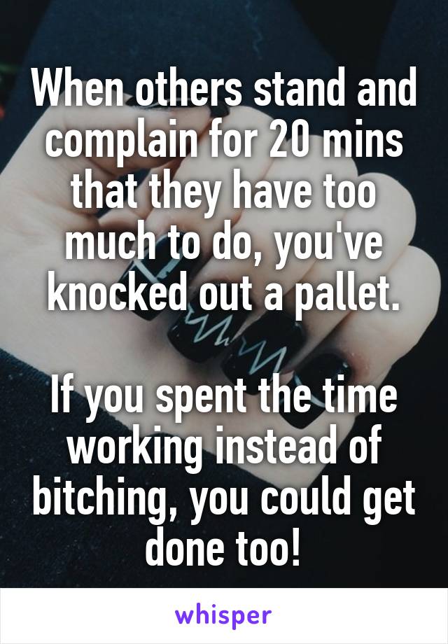 When others stand and complain for 20 mins that they have too much to do, you've knocked out a pallet.

If you spent the time working instead of bitching, you could get done too!