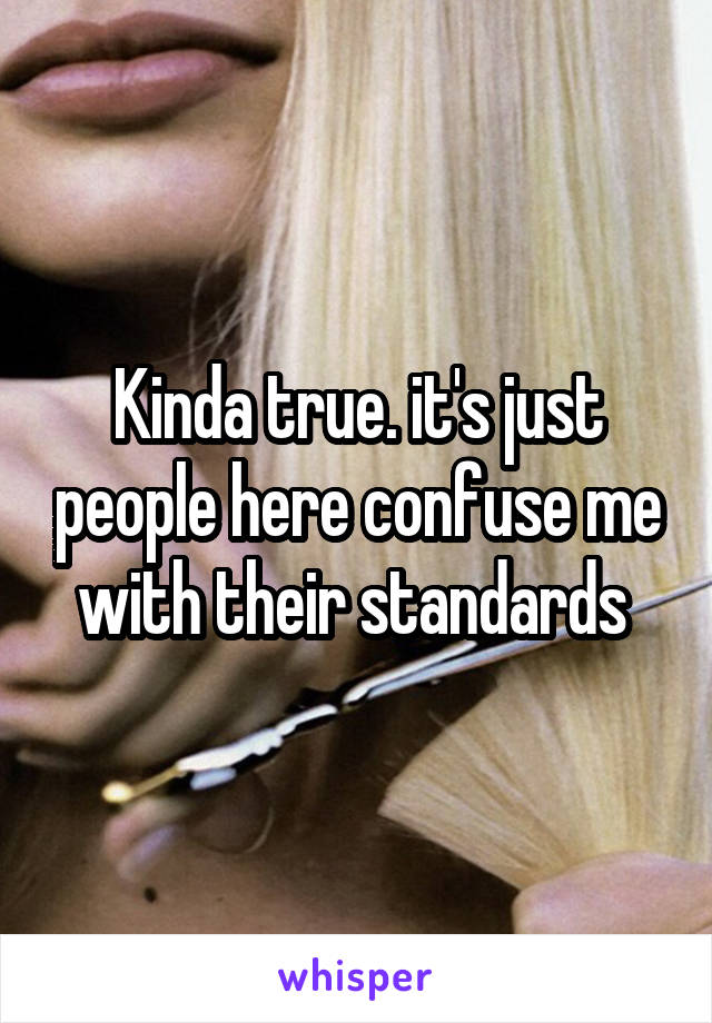 Kinda true. it's just people here confuse me with their standards 