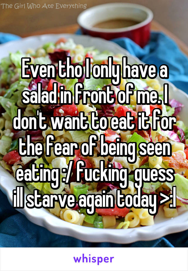 Even tho I only have a salad in front of me. I don't want to eat it for the fear of being seen eating :/ fucking  guess ill starve again today >:l