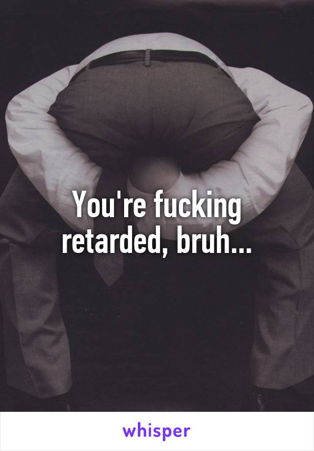 You're fucking retarded, bruh...