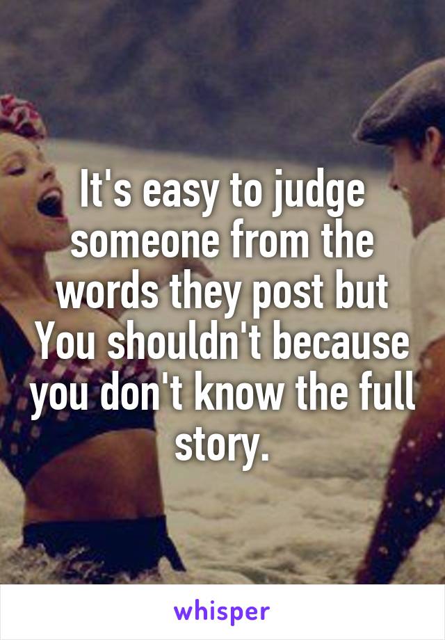 It's easy to judge someone from the words they post but You shouldn't because you don't know the full story.