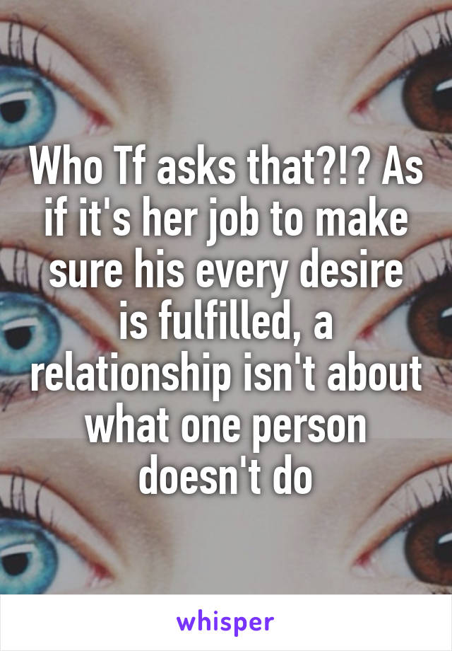 Who Tf asks that?!? As if it's her job to make sure his every desire is fulfilled, a relationship isn't about what one person doesn't do