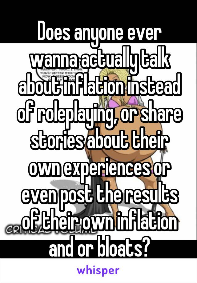 Does anyone ever wanna actually talk about inflation instead of roleplaying, or share stories about their own experiences or even post the results of their own inflation and or bloats?