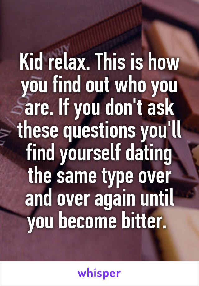 Kid relax. This is how you find out who you are. If you don't ask these questions you'll find yourself dating the same type over and over again until you become bitter. 