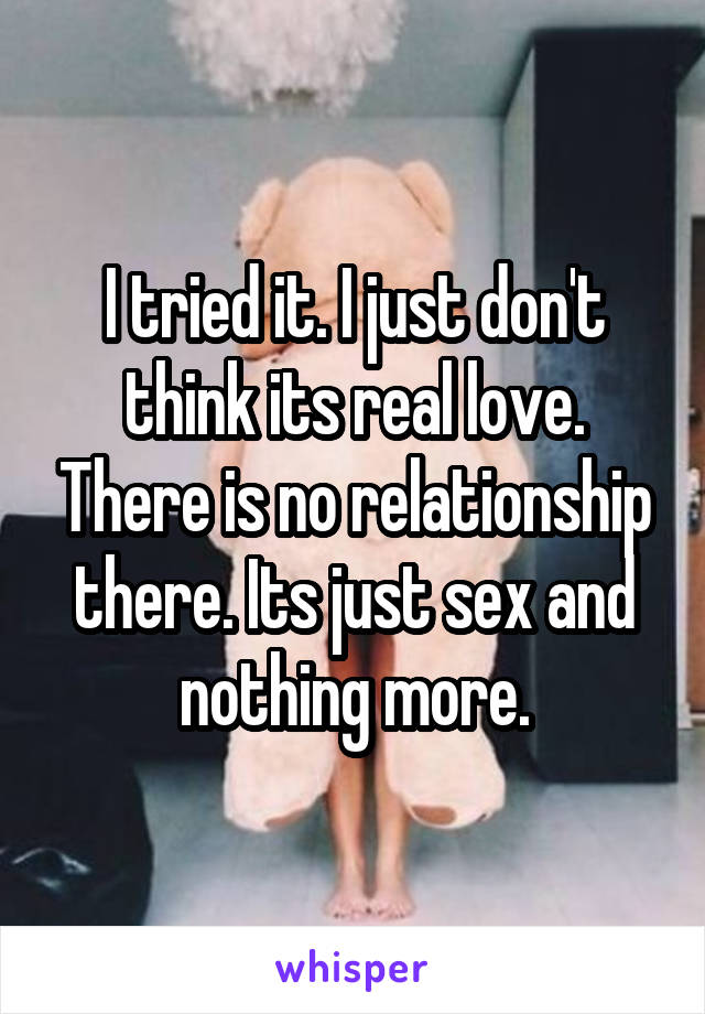 I tried it. I just don't think its real love. There is no relationship there. Its just sex and nothing more.