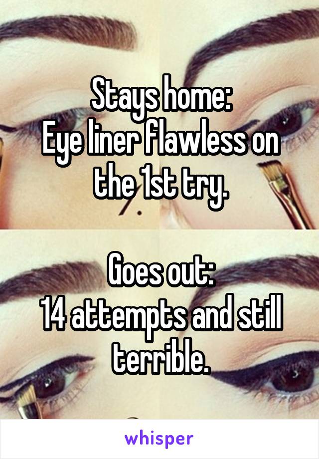 Stays home:
Eye liner flawless on the 1st try.

Goes out:
14 attempts and still terrible.