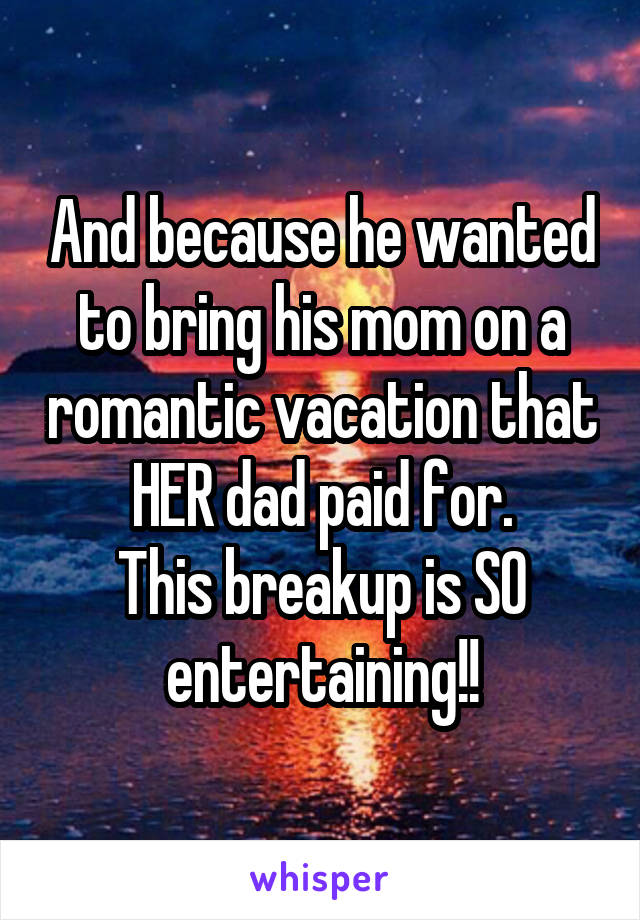 And because he wanted to bring his mom on a romantic vacation that HER dad paid for.
This breakup is SO entertaining!!