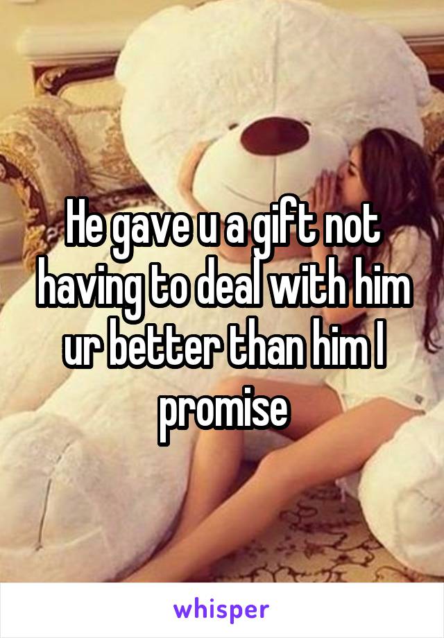 He gave u a gift not having to deal with him ur better than him I promise