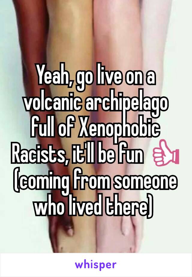 Yeah, go live on a volcanic archipelago full of Xenophobic Racists, it'll be fun 👍
(coming from someone who lived there) 