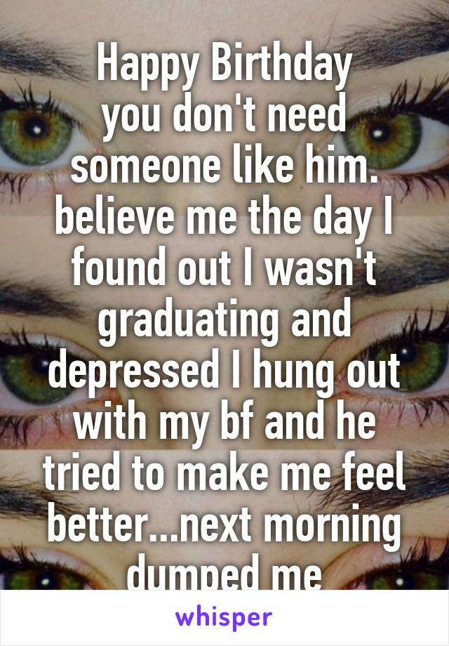 Happy Birthday
you don't need someone like him. believe me the day I found out I wasn't graduating and depressed I hung out with my bf and he tried to make me feel better...next morning dumped me