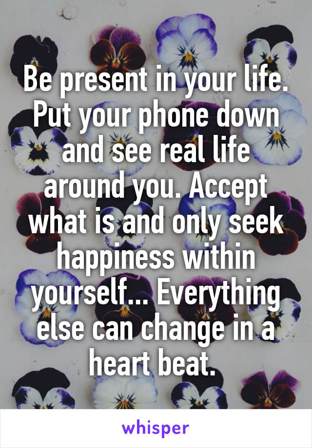 Be present in your life. Put your phone down and see real life around you. Accept what is and only seek happiness within yourself... Everything else can change in a heart beat. 